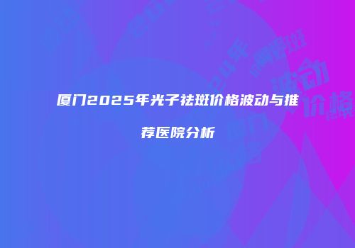 厦门2025年光子祛斑价格波动与推荐医院分析