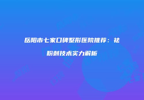 岳阳市七家口碑整形医院推荐：祛粉刺技术实力解析