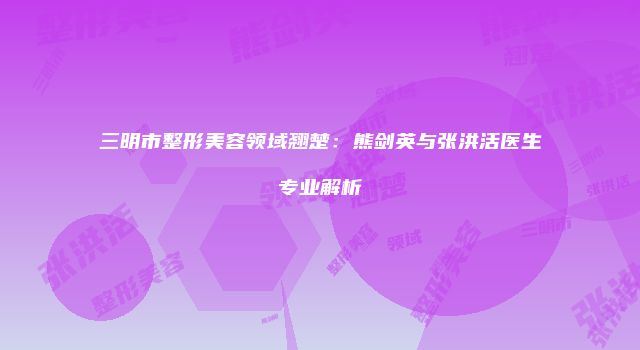 三明市整形美容领域翘楚:熊剑英与张洪活医生专业解析