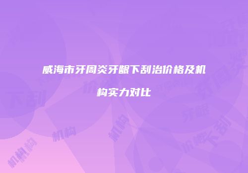 威海市牙周炎牙龈下刮治价格及机构实力对比