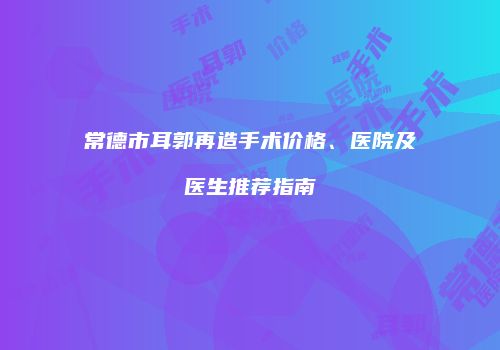 常德市耳郭再造手术价格、医院及医生推荐指南