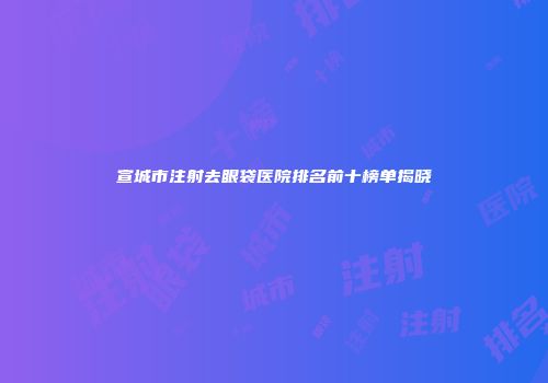 宣城市注射去眼袋医院排名前十榜单揭晓