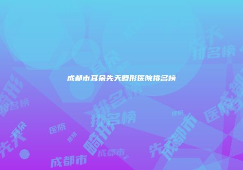 成都市耳朵先天畸形医院排名榜