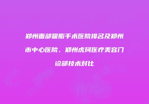 郑州面部吸脂手术医院排名及郑州市中心医院、郑州虎珂医疗美容门诊部技术对比