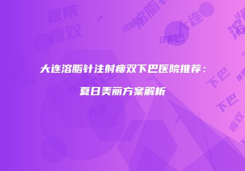 大连溶脂针注射瘦双下巴医院推荐：夏日美丽方案解析