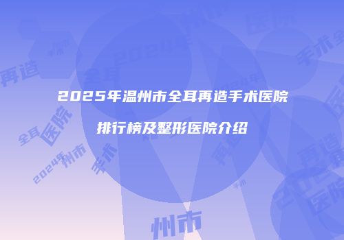 2025年温州市全耳再造手术医院排行榜及整形医院介绍