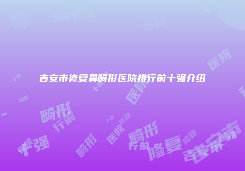 吉安市修复鼻畸形医院排行前十强介绍