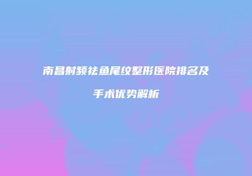 南昌射频祛鱼尾纹整形医院排名及手术优势解析