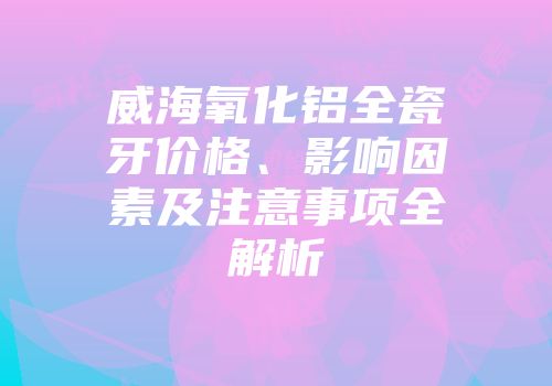威海氧化铝全瓷牙价格、影响因素及注意事项全解析