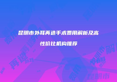 昆明市外耳再造手术费用解析及高性价比机构推荐