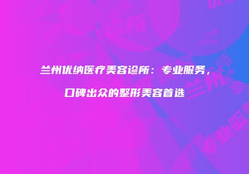 兰州优纳医疗美容诊所:专业服务,口碑出众的整形美容首选