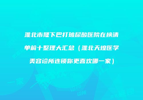 淮北市隆下巴打玻尿酸医院在榜清单前十整理大汇总（淮北天煌医学美容诊所连锁你更喜欢哪一家）