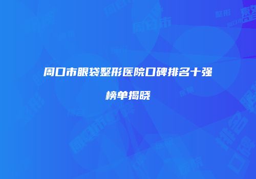 周口市眼袋整形医院口碑排名十强榜单揭晓