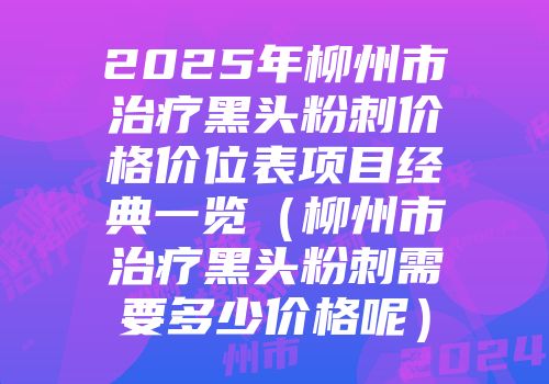 2025年柳州市治疗黑头粉刺价格价位表项目经典一览（柳州市治疗黑头粉刺需要多少价格呢）