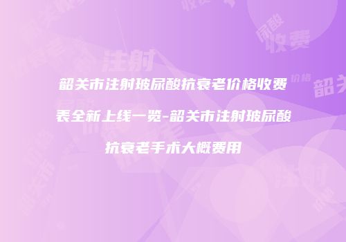 韶关市注射玻尿酸抗衰老价格收费表全新上线一览-韶关市注射玻尿酸抗衰老手术大概费用