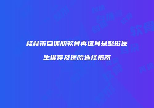 桂林市自体肋软骨再造耳朵整形医生推荐及医院选择指南