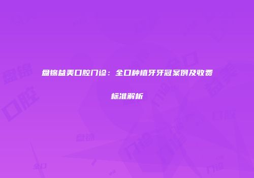 盘锦益美口腔门诊:全口种植牙牙冠案例及收费标准解析