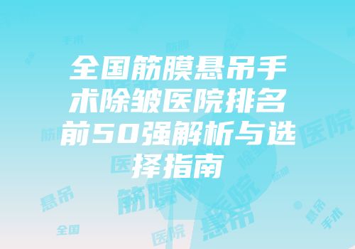 全国筋膜悬吊手术除皱医院排名前50强解析与选择指南