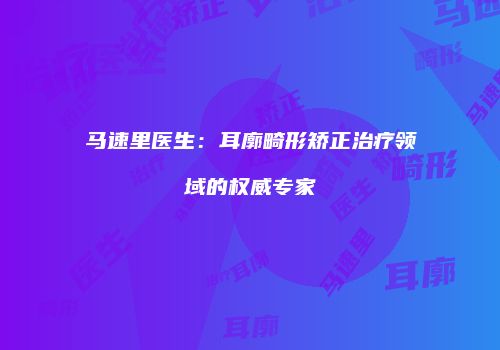 马速里医生：耳廓畸形矫正治疗领域的权威专家