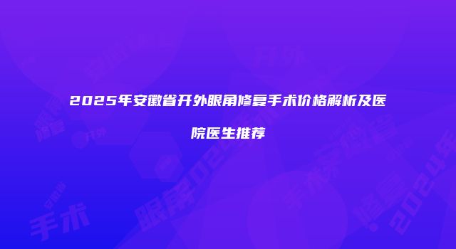 2025年安徽省开外眼角修复手术价格解析及医院医生推荐