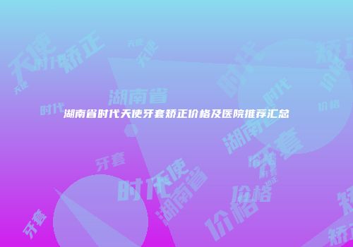 湖南省时代天使牙套矫正价格及医院推荐汇总