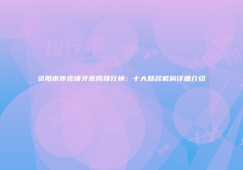 资阳市传统镶牙医院排行榜：十大知名机构详细介绍