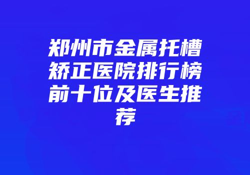 郑州市金属托槽矫正医院排行榜前十位及医生推荐