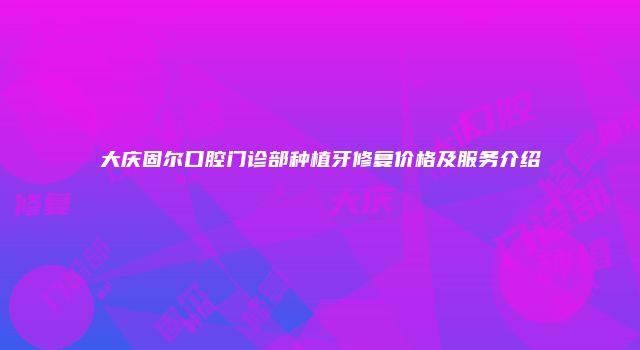 大庆固尔口腔门诊部种植牙修复价格及服务介绍