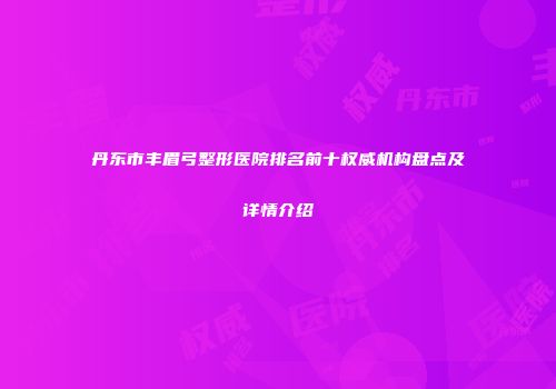 丹东市丰眉弓整形医院排名前十权威机构盘点及详情介绍