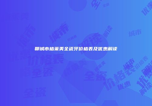 聊城市格莱美全瓷牙价格表及优惠解读