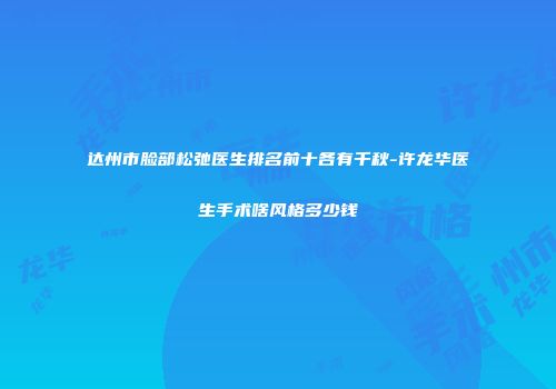 达州市脸部松弛医生排名前十各有千秋-许龙华医生手术啥风格多少钱