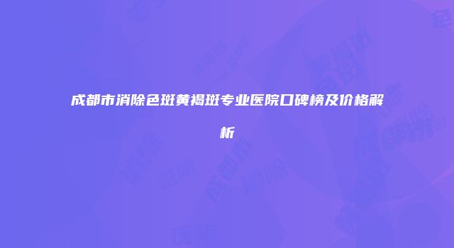成都市消除色斑黄褐斑专业医院口碑榜及价格解析