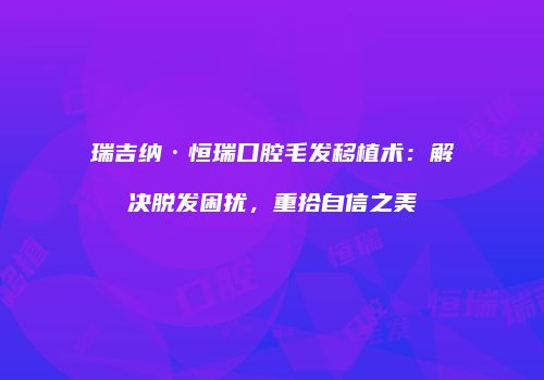 瑞吉纳·恒瑞口腔毛发移植术：解决脱发困扰，重拾自信之美