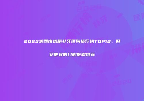 2025鸡西市树脂补牙医院排行榜TOP10:好又便宜的口腔医院推荐