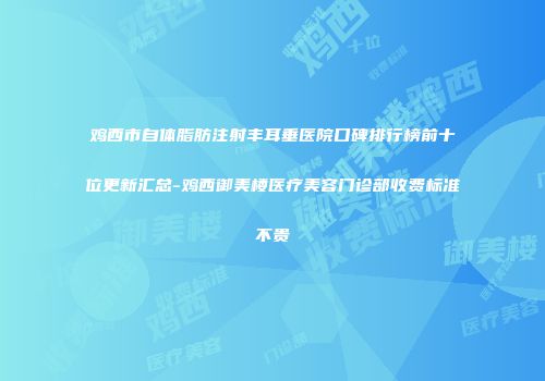 鸡西市自体脂肪注射丰耳垂医院口碑排行榜前十位更新汇总-鸡西御美楼医疗美容门诊部收费标准不贵