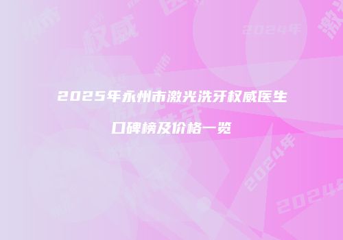 2025年永州市激光洗牙权威医生口碑榜及价格一览