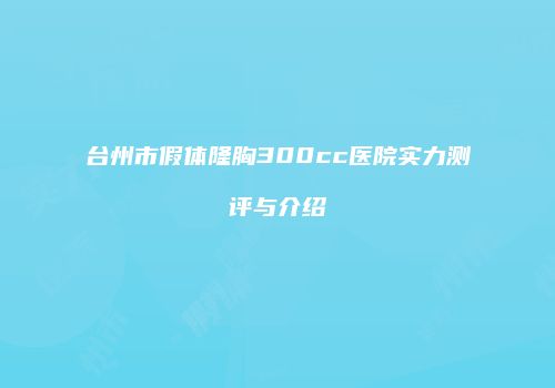 台州市假体隆胸300cc医院实力测评与介绍