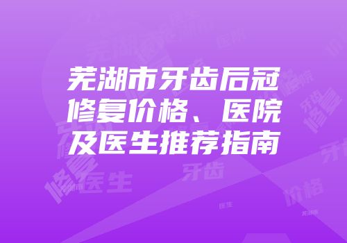 芜湖市牙齿后冠修复价格、医院及医生推荐指南