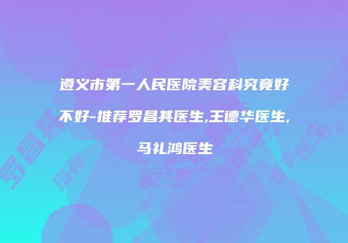 遵义市第一人民医院美容科究竟好不好-推荐罗昌其医生,王德华医生,马礼鸿医生