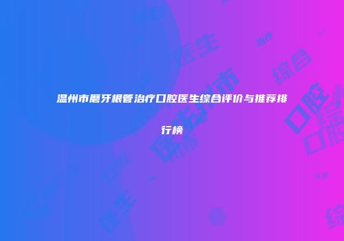 温州市磨牙根管治疗口腔医生综合评价与推荐排行榜