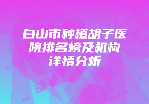 白山市种植胡子医院排名榜及机构详情分析