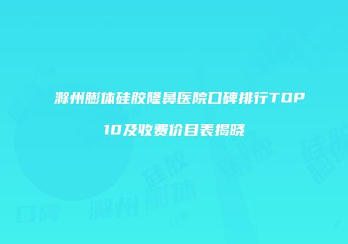 滁州膨体硅胶隆鼻医院口碑排行TOP10及收费价目表揭晓