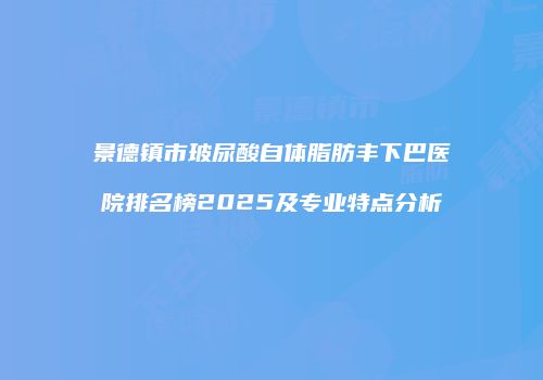 景德镇市玻尿酸自体脂肪丰下巴医院排名榜2025及专业特点分析