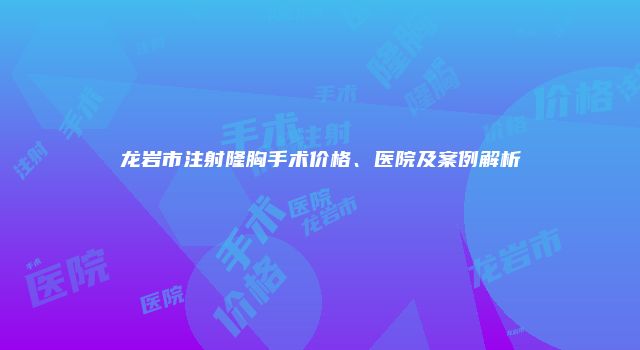 龙岩市注射隆胸手术价格、医院及案例解析