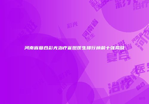 河南省复合彩光治疗雀斑医生排行榜前十强揭晓