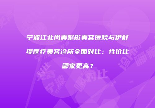 宁波江北尚美整形美容医院与伊舒缇医疗美容诊所全面对比：性价比哪家更高？