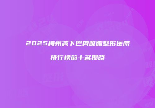 2025梅州减下巴肉吸脂整形医院排行榜前十名揭晓