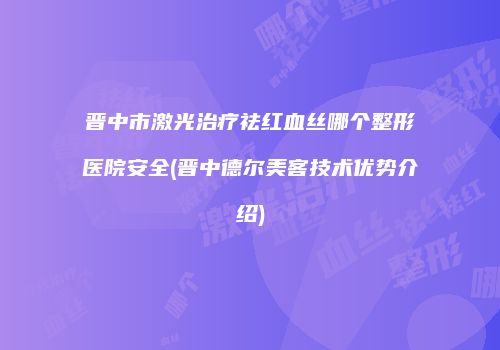 晋中市激光治疗祛红血丝哪个整形医院安全(晋中德尔美客技术优势介绍)