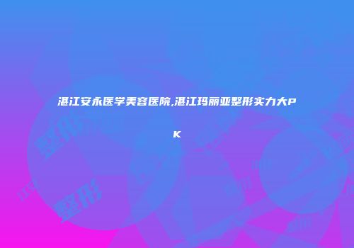 湛江安永医学美容医院,湛江玛丽亚整形实力大PK