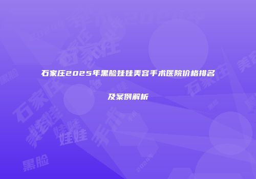 石家庄2025年黑脸娃娃美容手术医院价格排名及案例解析
